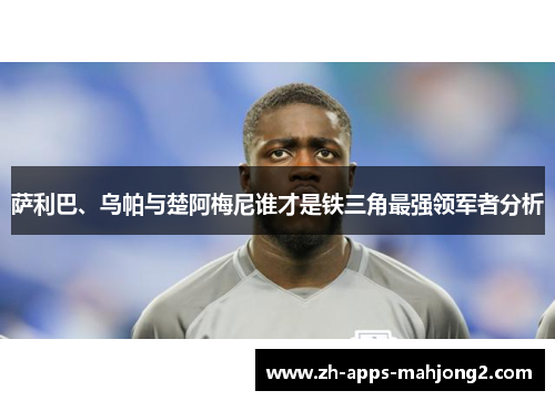 萨利巴、乌帕与楚阿梅尼谁才是铁三角最强领军者分析