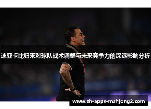 迪亚卡比归来对球队战术调整与未来竞争力的深远影响分析 迪亚卡比归来对球队战术调整与未来竞争力的深远影响分析