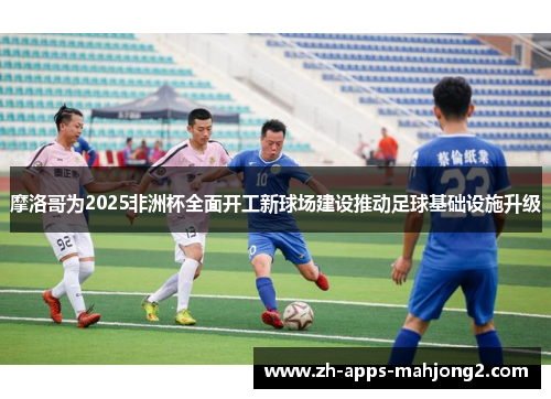 摩洛哥为2025非洲杯全面开工新球场建设推动足球基础设施升级 摩洛哥为2025非洲杯全面开工新球场建设推动足球基础设施升级