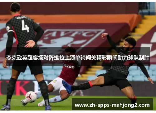 杰克逊英超客场对阵维拉上演单骑闯关精彩瞬间助力球队制胜