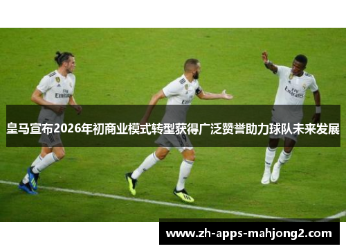 皇马宣布2026年初商业模式转型获得广泛赞誉助力球队未来发展