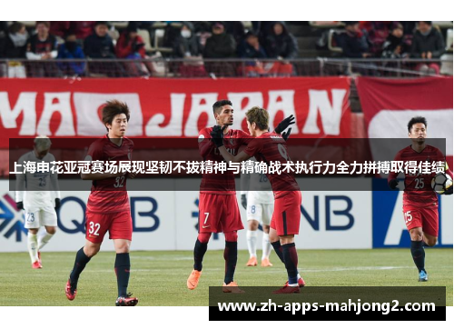 上海申花亚冠赛场展现坚韧不拔精神与精确战术执行力全力拼搏取得佳绩