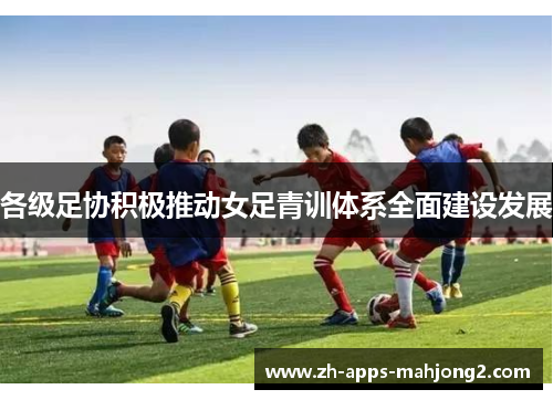 各级足协积极推动女足青训体系全面建设发展