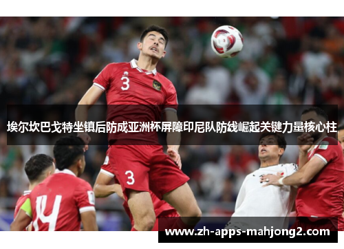 埃尔坎巴戈特坐镇后防成亚洲杯屏障印尼队防线崛起关键力量核心柱