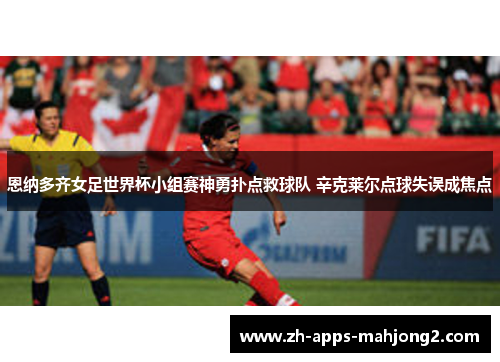 恩纳多齐女足世界杯小组赛神勇扑点救球队 辛克莱尔点球失误成焦点 恩纳多齐女足世界杯小组赛神勇扑点救球队 辛克莱尔点球失误成焦点