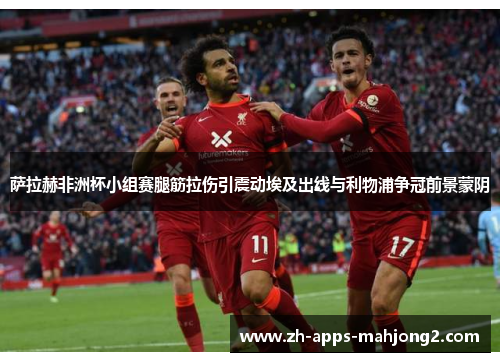 萨拉赫非洲杯小组赛腿筋拉伤引震动埃及出线与利物浦争冠前景蒙阴 萨拉赫非洲杯小组赛腿筋拉伤引震动埃及出线与利物浦争冠前景蒙阴