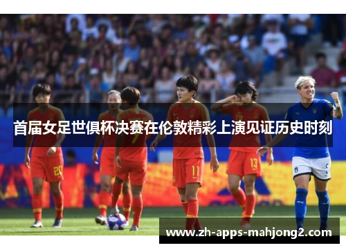 首届女足世俱杯决赛在伦敦精彩上演见证历史时刻 首届女足世俱杯决赛在伦敦精彩上演见证历史时刻