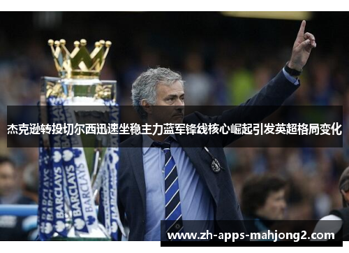 杰克逊转投切尔西迅速坐稳主力蓝军锋线核心崛起引发英超格局变化 杰克逊转投切尔西迅速坐稳主力蓝军锋线核心崛起引发英超格局变化