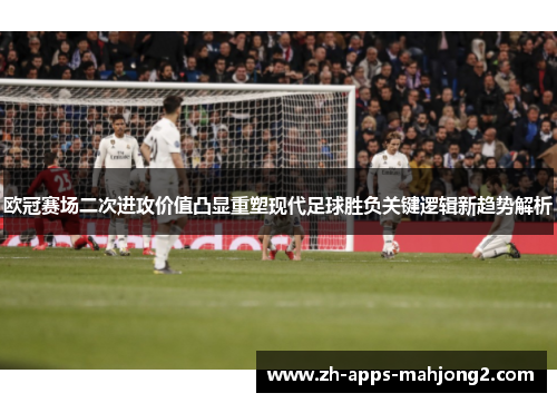 欧冠赛场二次进攻价值凸显重塑现代足球胜负关键逻辑新趋势解析
