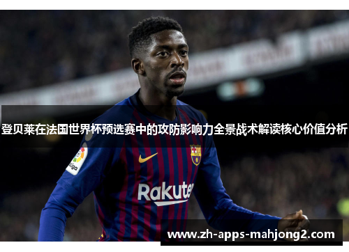 登贝莱在法国世界杯预选赛中的攻防影响力全景战术解读核心价值分析 登贝莱在法国世界杯预选赛中的攻防影响力全景战术解读核心价值分析